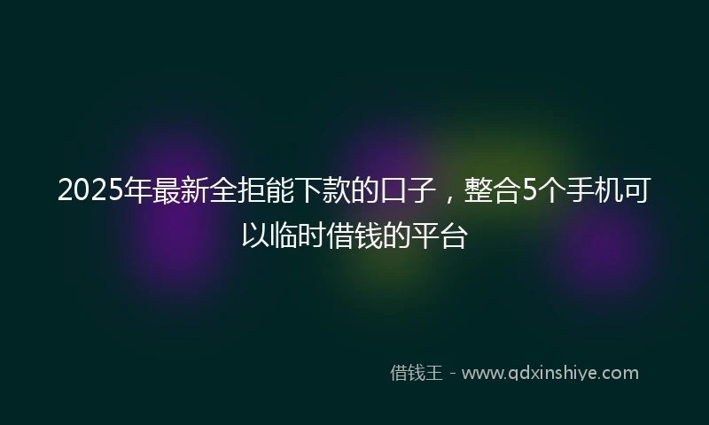 2025年最新全拒能下款的口子，整合5个手机可以临时借钱的平台