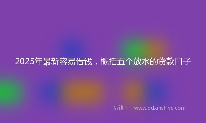 2025年最新容易借钱，概括五个放水的贷款口子
