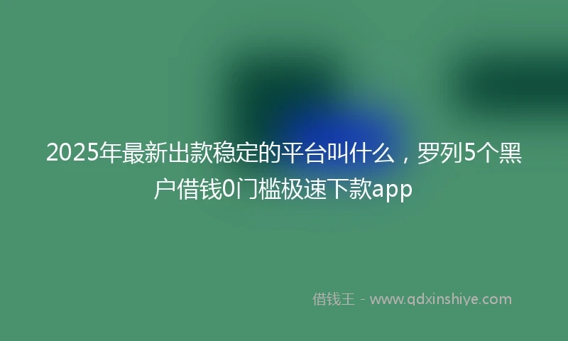 2025年最新出款稳定的平台叫什么，罗列5个黑户借钱0门槛极速下款app