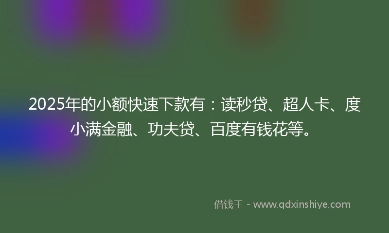 2025年的小额快速下款有：读秒贷、超人卡、度小满金融、功夫贷、百度有钱花等。