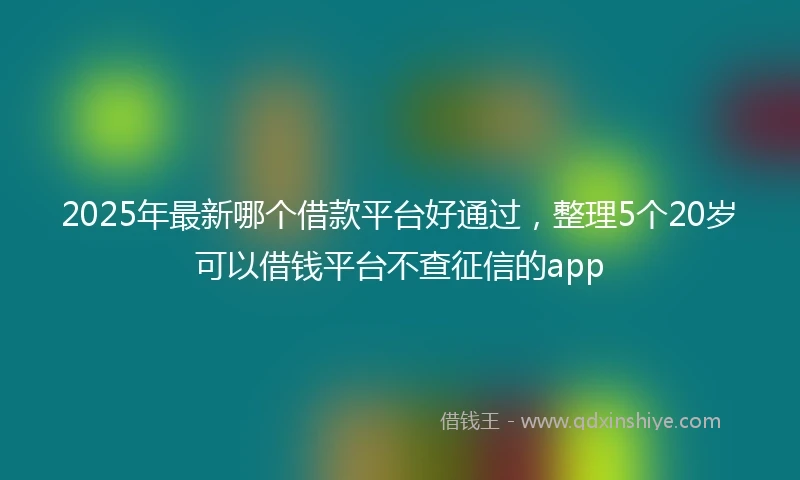 2025年最新哪个借款平台好通过，整理5个20岁可以借钱平台不查征信的app