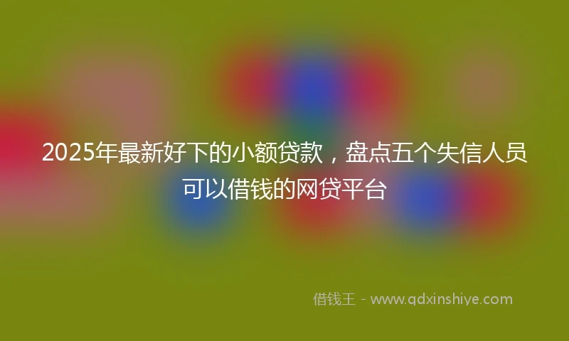 2025年最新好下的小额贷款，盘点五个失信人员可以借钱的网贷平台