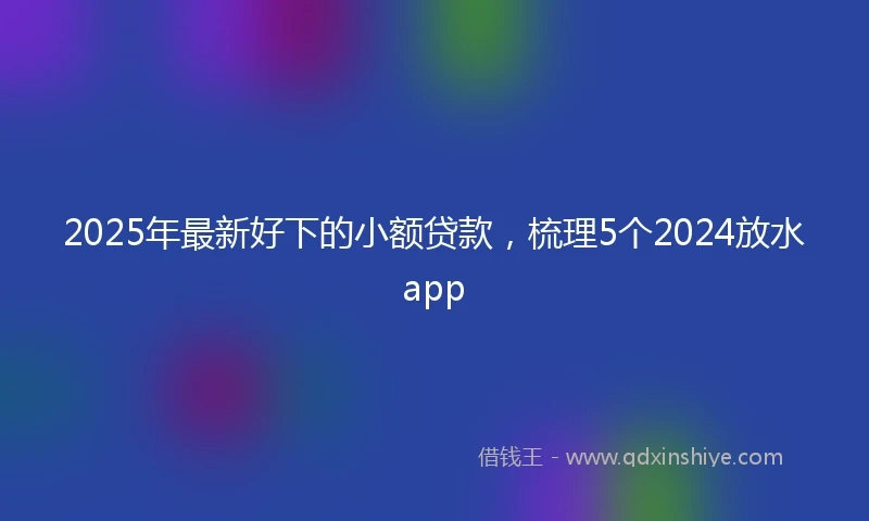 2025年最新好下的小额贷款，梳理5个2024放水app