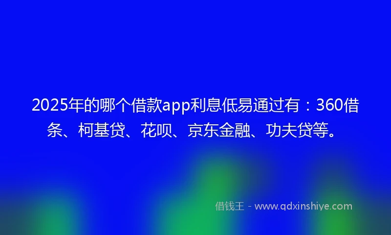 2025年的哪个借款app利息低易通过有：360借条、柯基贷、花呗、京东金融、功夫贷等。