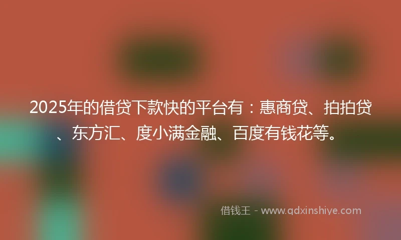 2025年的借贷下款快的平台有：惠商贷、拍拍贷、东方汇、度小满金融、百度有钱花等。