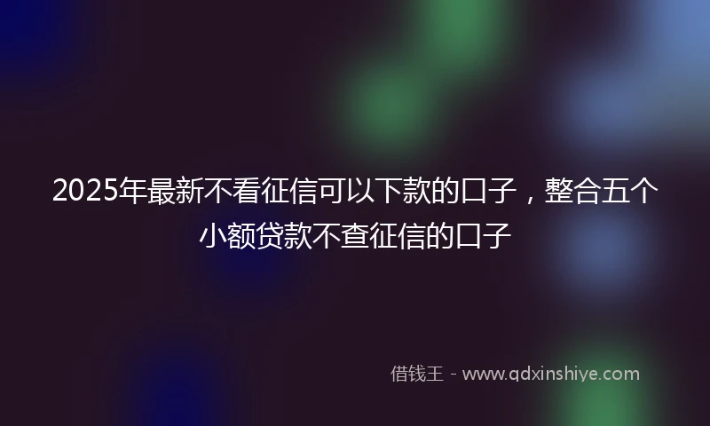 2025年最新不看征信可以下款的口子，整合五个小额贷款不查征信的口子