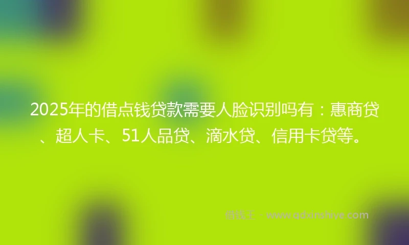 2025年的借点钱贷款需要人脸识别吗有：惠商贷、超人卡、51人品贷、滴水贷、信用卡贷等。