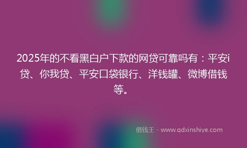 2025年的不看黑白户下款的网贷可靠吗有：平安i贷、你我贷、平安口袋银行、洋钱罐、微博借钱等。
