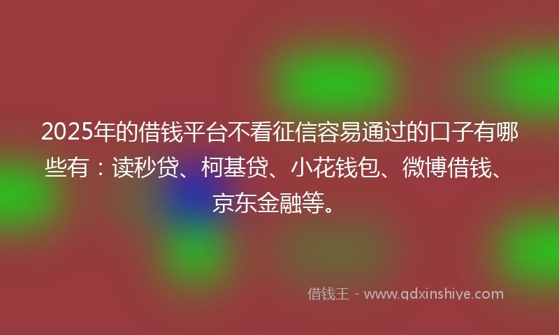 2025年的借钱平台不看征信容易通过的口子有哪些有：读秒贷、柯基贷、小花钱包、微博借钱、京东金融等。