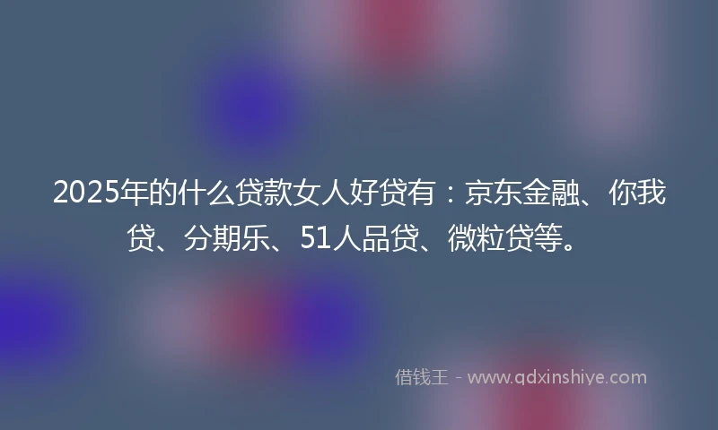 2025年的什么贷款女人好贷有：京东金融、你我贷、分期乐、51人品贷、微粒贷等。