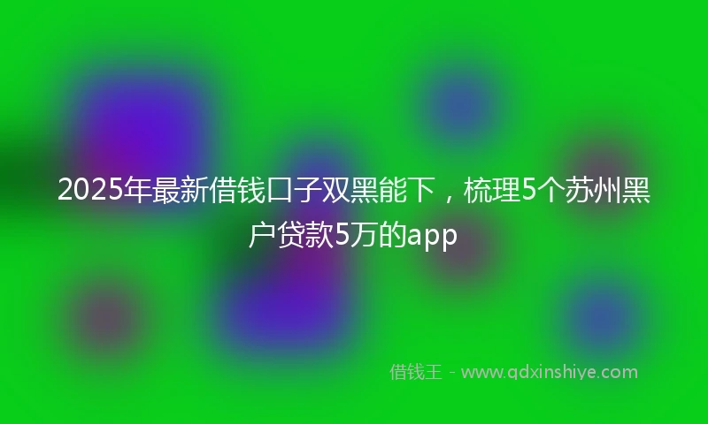 2025年最新借钱口子双黑能下，梳理5个苏州黑户贷款5万的app