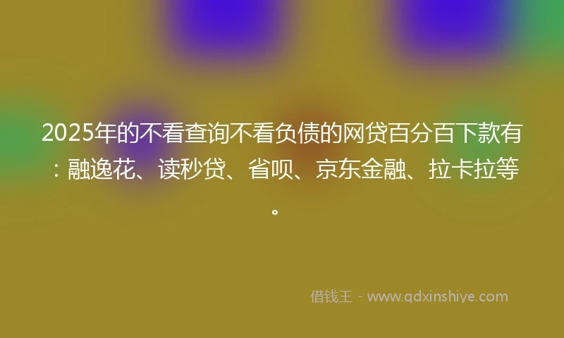 2025年的不看查询不看负债的网贷百分百下款有：融逸花、读秒贷、省呗、京东金融、拉卡拉等。