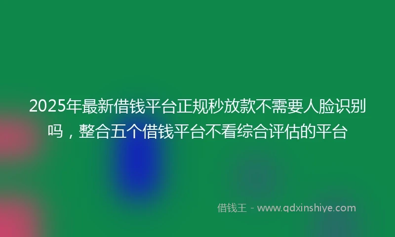2025年最新借钱平台正规秒放款不需要人脸识别吗，整合五个借钱平台不看综合评估的平台