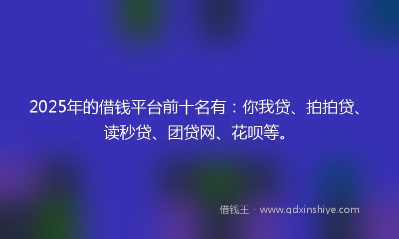 2025年的借钱平台前十名有：你我贷、拍拍贷、读秒贷、团贷网、花呗等。