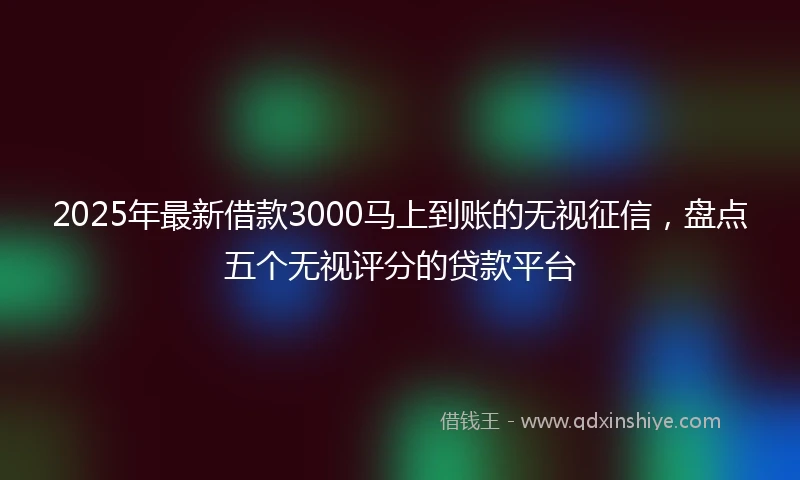 2025年最新借款3000马上到账的无视征信，盘点五个无视评分的贷款平台