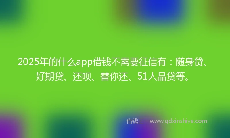 2025年的什么app借钱不需要征信有：随身贷、好期贷、还呗、替你还、51人品贷等。