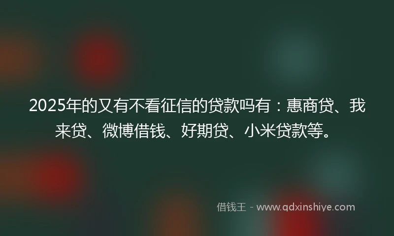 2025年的又有不看征信的贷款吗有：惠商贷、我来贷、微博借钱、好期贷、小米贷款等。