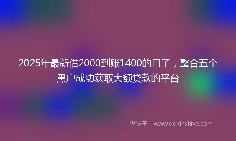 2025年最新借2000到账1400的口子，整合五个黑户成功获取大额贷款的平台