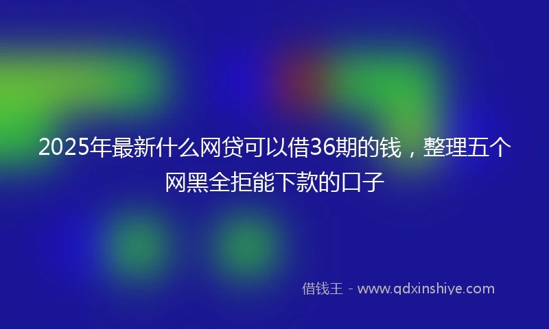 2025年最新什么网贷可以借36期的钱，整理五个网黑全拒能下款的口子