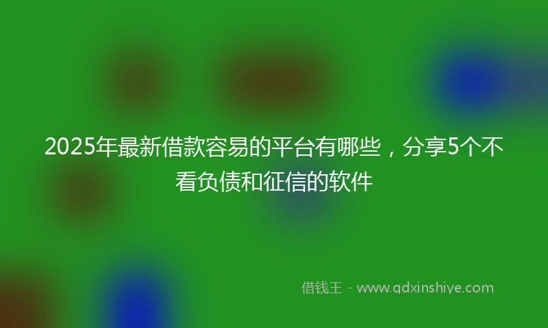 2025年最新借款容易的平台有哪些，分享5个不看负债和征信的软件