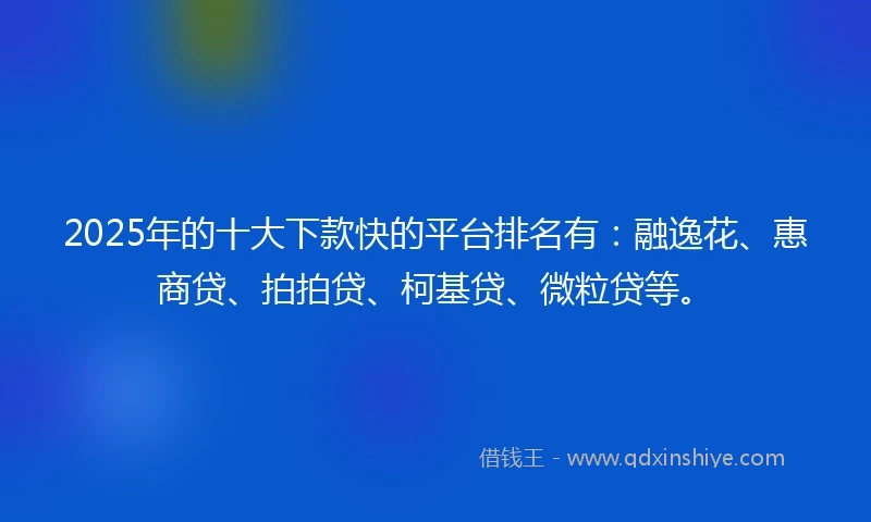 2025年的十大下款快的平台排名有：融逸花、惠商贷、拍拍贷、柯基贷、微粒贷等。