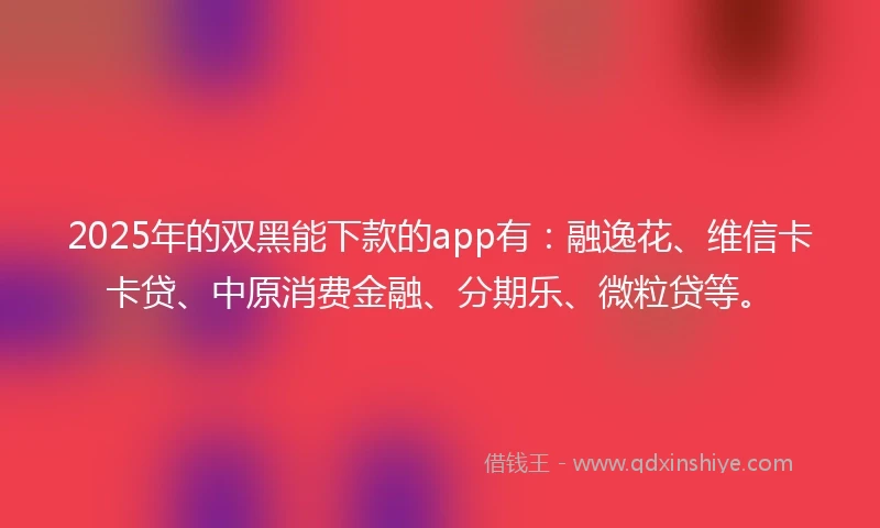 2025年的双黑能下款的app有：融逸花、维信卡卡贷、中原消费金融、分期乐、微粒贷等。