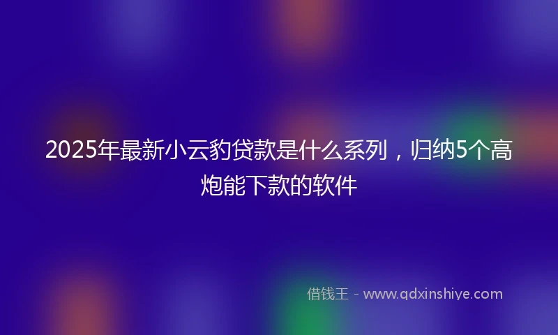 2025年最新小云豹贷款是什么系列，归纳5个高炮能下款的软件