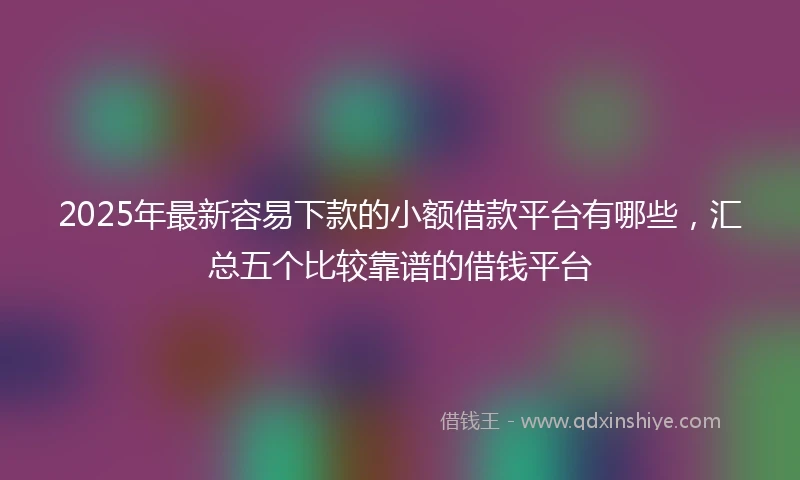 2025年最新容易下款的小额借款平台有哪些,汇总五个比较靠谱的借钱平台