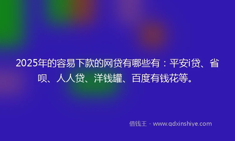 2025年的容易下款的网贷有哪些有：平安i贷、省呗、人人贷、洋钱罐、百度有钱花等。