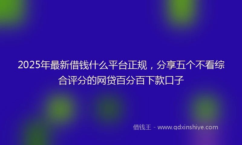 2025年最新借钱什么平台正规，分享五个不看综合评分的网贷百分百下款口子