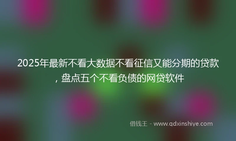 2025年最新不看大数据不看征信又能分期的贷款，盘点五个不看负债的网贷软件