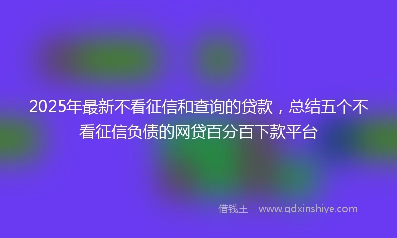 2025年最新不看征信和查询的贷款，总结五个不看征信负债的网贷百分百下款平台