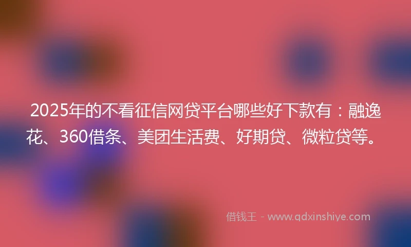 2025年的不看征信网贷平台哪些好下款有：融逸花、360借条、美团生活费、好期贷、微粒贷等。