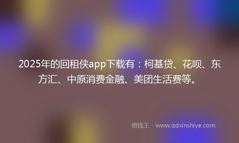 2025年的回租侠app下载有：柯基贷、花呗、东方汇、中原消费金融、美团生活费等。