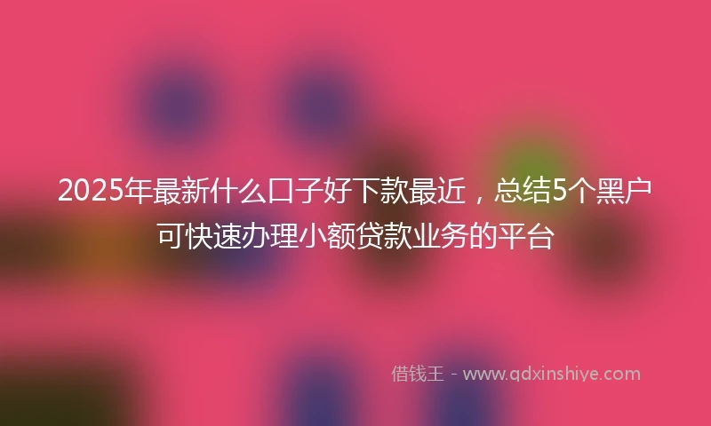 2025年最新什么口子好下款最近，总结5个黑户可快速办理小额贷款业务的平台