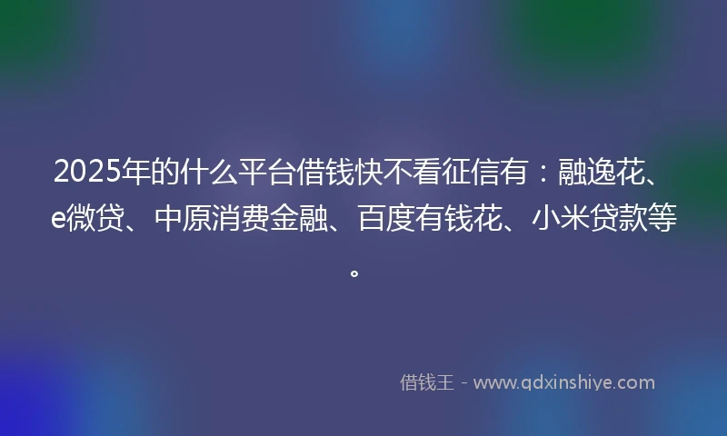 2025年的什么平台借钱快不看征信有：融逸花、e微贷、中原消费金融、百度有钱花、小米贷款等。