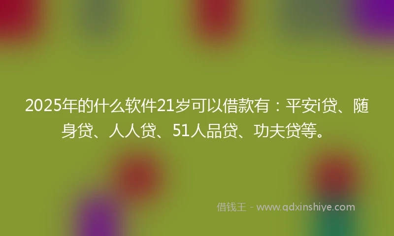 2025年的什么软件21岁可以借款有：平安i贷、随身贷、人人贷、51人品贷、功夫贷等。
