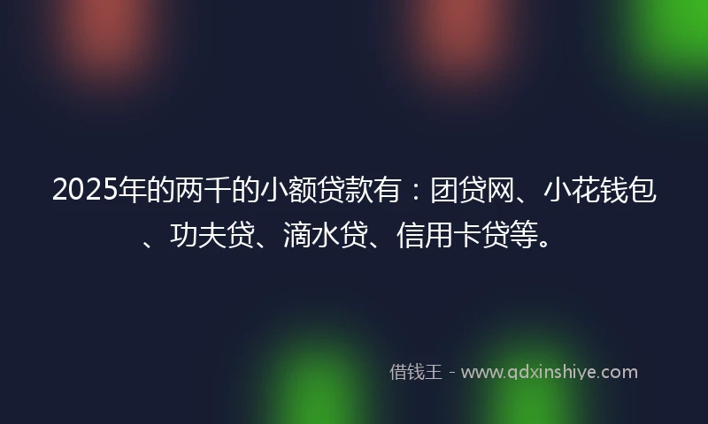 2025年的两千的小额贷款有：团贷网、小花钱包、功夫贷、滴水贷、信用卡贷等。
