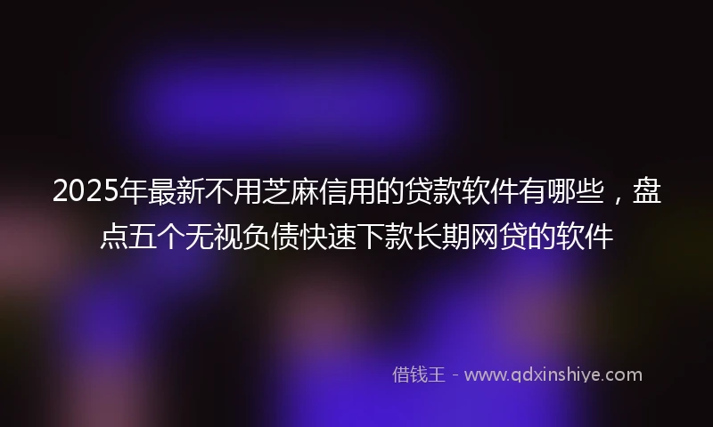 2025年最新不用芝麻信用的贷款软件有哪些，盘点五个无视负债快速下款长期网贷的软件