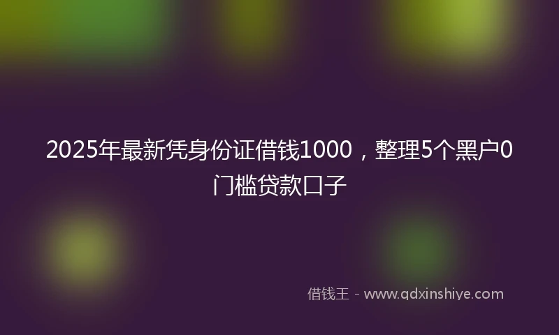 2025年最新凭身份证借钱1000，整理5个黑户0门槛贷款口子