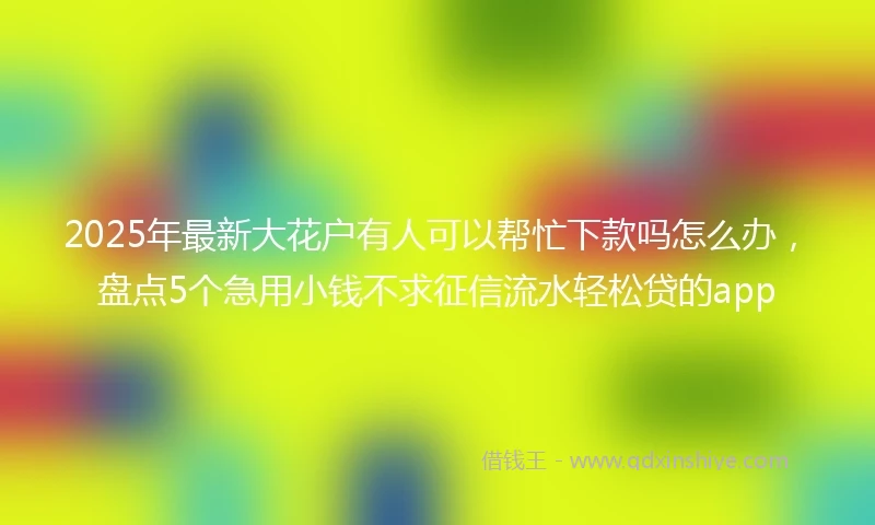 2025年最新大花户有人可以帮忙下款吗怎么办，盘点5个急用小钱不求征信流水轻松贷的app