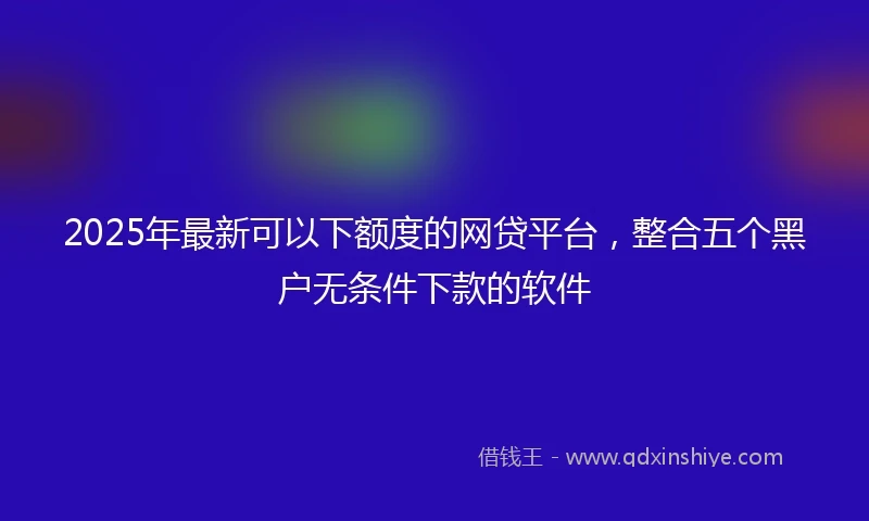 2025年最新可以下额度的网贷平台，整合五个黑户无条件下款的软件