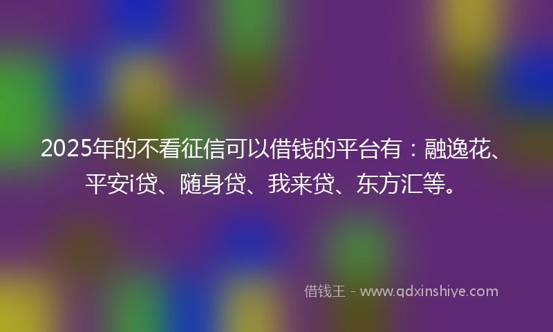 2025年的不看征信可以借钱的平台有：融逸花、平安i贷、随身贷、我来贷、东方汇等。
