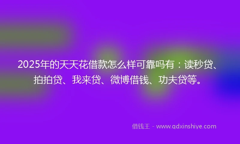 2025年的天天花借款怎么样可靠吗有：读秒贷、拍拍贷、我来贷、微博借钱、功夫贷等。