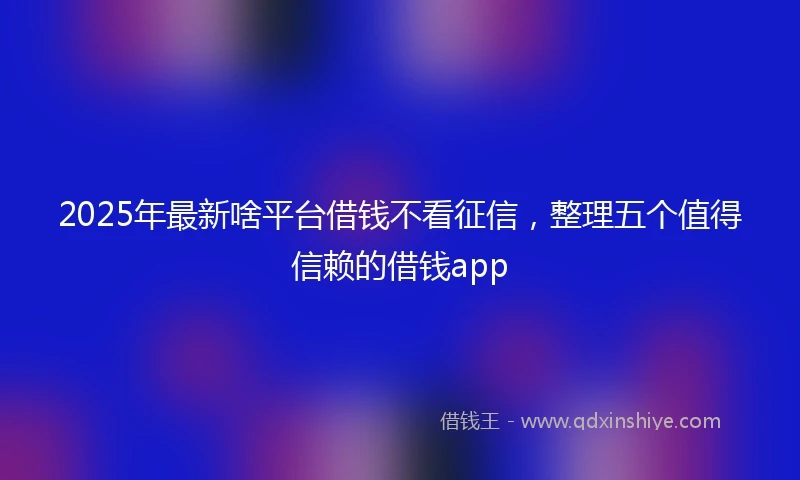 2025年最新啥平台借钱不看征信，整理五个值得信赖的借钱app