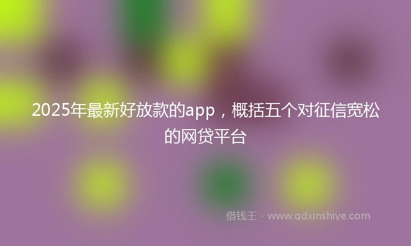 2025年最新好放款的app，概括五个对征信宽松的网贷平台