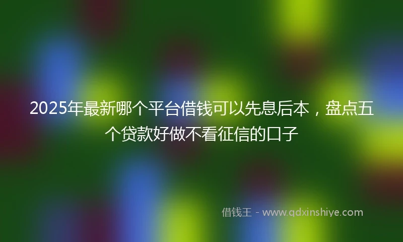 2025年最新哪个平台借钱可以先息后本，盘点五个贷款好做不看征信的口子