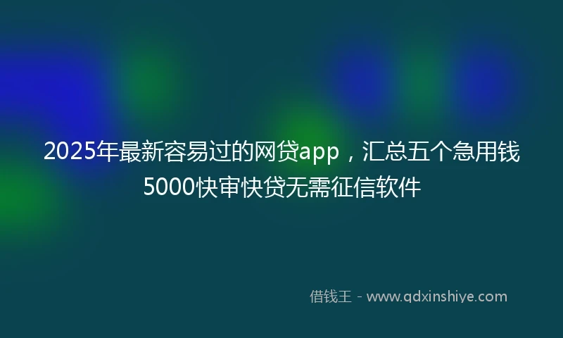 2025年最新容易过的网贷app，汇总五个急用钱5000快审快贷无需征信软件