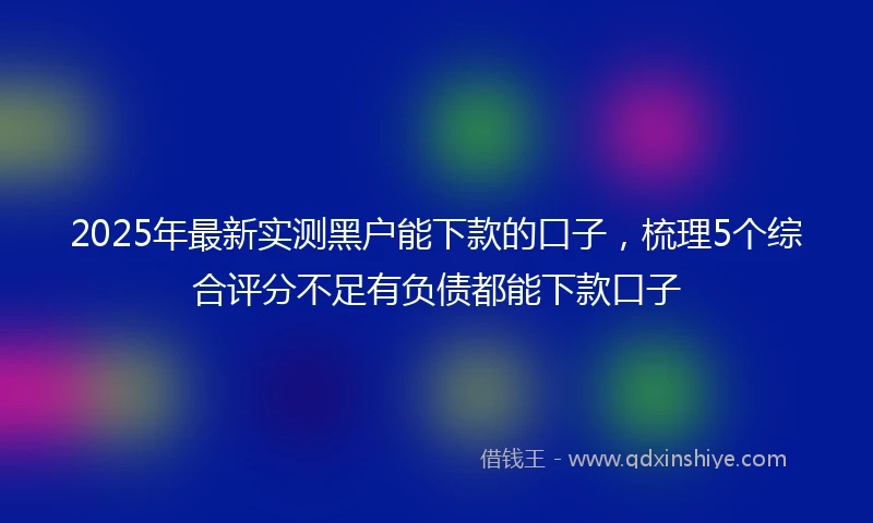 2025年最新实测黑户能下款的口子，梳理5个综合评分不足有负债都能下款口子