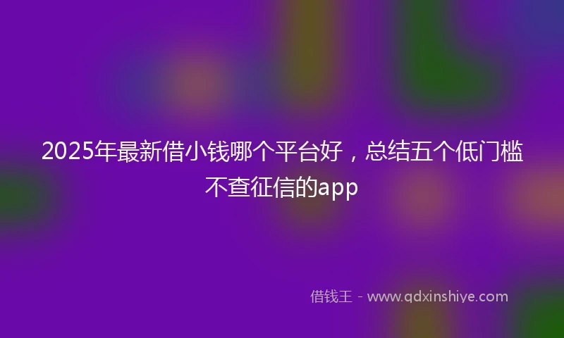 2025年最新借小钱哪个平台好，总结五个低门槛不查征信的app